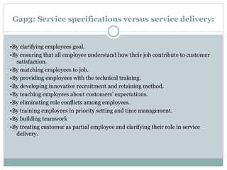Gap3: Service specifications versus service delivery:
•By clarifying employees goal.
•By ensuring that all employee understand how their job contribute to customer
satisfaction.
•By matching employees to job.
•By providing employees with the technical training.
•By developing innovative recruitment and retaining method.
•By teaching employees about customers’ expectations.
•By eliminating role conflicts among employees.
•By training employees in priority setting and time management.
•By building teamwork
•By treating customer as partial employee and clarifying their role in service
delivery.
 