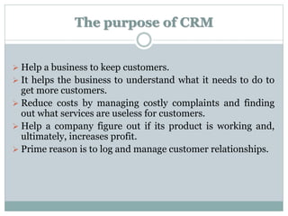 The purpose of CRM
 Help a business to keep customers.
 It helps the business to understand what it needs to do to
get more customers.
 Reduce costs by managing costly complaints and finding
out what services are useless for customers.
 Help a company figure out if its product is working and,
ultimately, increases profit.
 Prime reason is to log and manage customer relationships.
 