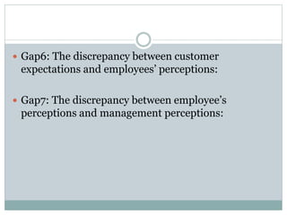  Gap6: The discrepancy between customer
expectations and employees’ perceptions:
 Gap7: The discrepancy between employee’s
perceptions and management perceptions:
 