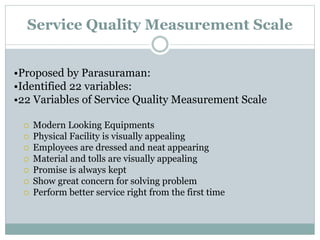 Service Quality Measurement Scale
•Proposed by Parasuraman:
•Identified 22 variables:
•22 Variables of Service Quality Measurement Scale
 Modern Looking Equipments
 Physical Facility is visually appealing
 Employees are dressed and neat appearing
 Material and tolls are visually appealing
 Promise is always kept
 Show great concern for solving problem
 Perform better service right from the first time
 