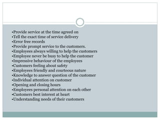 •Provide service at the time agreed on
•Tell the exact time of service delivery
•Error free records
•Provide prompt service to the customers.
•Employees always willing to help the customers
•Employee never be busy to help the customer
•Impressive behaviour of the employees
•Customers feeling about safety
•Employees friendly and courteous nature
•Knowledge to answer question of the customer
•Individual attention on customer
•Opening and closing hours
•Employees personal attention on each other
•Customers best interest at heart
•Understanding needs of their customers
 