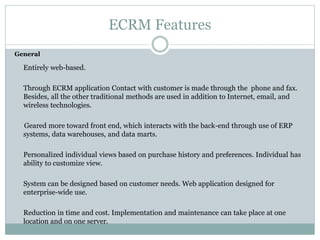 ECRM Features
General
Entirely web-based.
Through ECRM application Contact with customer is made through the phone and fax.
Besides, all the other traditional methods are used in addition to Internet, email, and
wireless technologies.
Geared more toward front end, which interacts with the back-end through use of ERP
systems, data warehouses, and data marts.
Personalized individual views based on purchase history and preferences. Individual has
ability to customize view.
System can be designed based on customer needs. Web application designed for
enterprise-wide use.
Reduction in time and cost. Implementation and maintenance can take place at one
location and on one server.
 