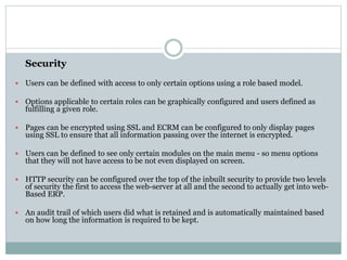 Security
 Users can be defined with access to only certain options using a role based model.
 Options applicable to certain roles can be graphically configured and users defined as
fulfilling a given role.
 Pages can be encrypted using SSL and ECRM can be configured to only display pages
using SSL to ensure that all information passing over the internet is encrypted.
 Users can be defined to see only certain modules on the main menu - so menu options
that they will not have access to be not even displayed on screen.
 HTTP security can be configured over the top of the inbuilt security to provide two levels
of security the first to access the web-server at all and the second to actually get into web-
Based ERP.
 An audit trail of which users did what is retained and is automatically maintained based
on how long the information is required to be kept.
 