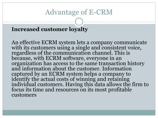 Advantage of E-CRM
Increased customer loyalty
An effective ECRM system lets a company communicate
with its customers using a single and consistent voice,
regardless of the communication channel. This is
because, with ECRM software, everyone in an
organization has access to the same transaction history
and information about the customer. Information
captured by an ECRM system helps a company to
identify the actual costs of winning and retaining
individual customers. Having this data allows the firm to
focus its time and resources on its most profitable
customers
 