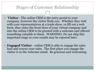 Stages of Customer Relationship
 Visitor - The online CRM is the entry portal to your
company, however the visitor finds you. Whether they visit
with your representatives at a trade show, or fill out a web
form, they enter the front door of your virtual company and
into the online CRM to be greeted with a welcome and offered
something valuable to them. WARNING: Do not skip this
important stage or your emails may be rejected later.
 Engaged Visitor - online CRM is able to engage the sales
lead and rescue your sales. The first place you engage the
visitor is in the welcome email. Be gracious and welcoming.
 