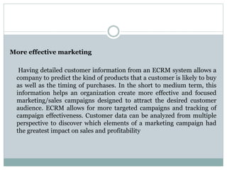 More effective marketing
Having detailed customer information from an ECRM system allows a
company to predict the kind of products that a customer is likely to buy
as well as the timing of purchases. In the short to medium term, this
information helps an organization create more effective and focused
marketing/sales campaigns designed to attract the desired customer
audience. ECRM allows for more targeted campaigns and tracking of
campaign effectiveness. Customer data can be analyzed from multiple
perspective to discover which elements of a marketing campaign had
the greatest impact on sales and profitability
 