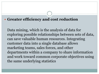  Greater efficiency and cost reduction
Data mining, which is the analysis of data for
exploring possible relationships between sets of data,
can save valuable human resources. Integrating
customer data into a single database allows
marketing teams, sales forces, and other
departments within a company to share information
and work toward common corporate objectives using
the same underlying statistics
 