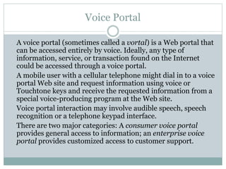 Voice Portal
A voice portal (sometimes called a vortal) is a Web portal that
can be accessed entirely by voice. Ideally, any type of
information, service, or transaction found on the Internet
could be accessed through a voice portal.
A mobile user with a cellular telephone might dial in to a voice
portal Web site and request information using voice or
Touchtone keys and receive the requested information from a
special voice-producing program at the Web site.
Voice portal interaction may involve audible speech, speech
recognition or a telephone keypad interface.
There are two major categories: A consumer voice portal
provides general access to information; an enterprise voice
portal provides customized access to customer support.
 