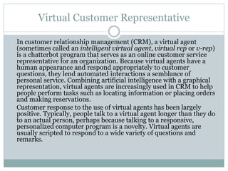 Virtual Customer Representative
In customer relationship management (CRM), a virtual agent
(sometimes called an intelligent virtual agent, virtual rep or v-rep)
is a chatterbot program that serves as an online customer service
representative for an organization. Because virtual agents have a
human appearance and respond appropriately to customer
questions, they lend automated interactions a semblance of
personal service. Combining artificial intelligence with a graphical
representation, virtual agents are increasingly used in CRM to help
people perform tasks such as locating information or placing orders
and making reservations.
Customer response to the use of virtual agents has been largely
positive. Typically, people talk to a virtual agent longer than they do
to an actual person, perhaps because talking to a responsive,
personalized computer program is a novelty. Virtual agents are
usually scripted to respond to a wide variety of questions and
remarks.
 