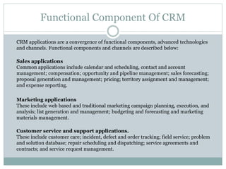 Functional Component Of CRM
CRM applications are a convergence of functional components, advanced technologies
and channels. Functional components and channels are described below:
Sales applications
Common applications include calendar and scheduling, contact and account
management; compensation; opportunity and pipeline management; sales forecasting;
proposal generation and management; pricing; territory assignment and management;
and expense reporting.
Marketing applications
These include web based and traditional marketing campaign planning, execution, and
analysis; list generation and management; budgeting and forecasting and marketing
materials management.
Customer service and support applications.
These include customer care; incident, defect and order tracking; field service; problem
and solution database; repair scheduling and dispatching; service agreements and
contracts; and service request management.
 