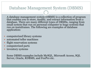 Database Management System (DBMS)
A database management system (DBMS) is a collection of program
that enables you to store, modify, and extract information from a
database. There are many different types of DBMSs, ranging from
small system that run on personal computer to huge systems that
run on mainframes. The following are examples of database
application:
 computerized library systems
 automated teller machines
 flight reservation systems
 computerized parts
 inventory systems
Some DBMS examples include MySQL, Microsoft Access, SQL
Server, Oracle, RDBMS, and FoxPro etc.
 
