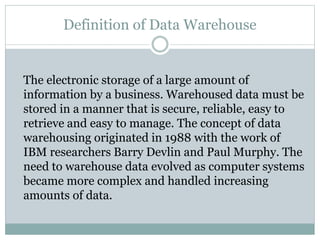 Definition of Data Warehouse
The electronic storage of a large amount of
information by a business. Warehoused data must be
stored in a manner that is secure, reliable, easy to
retrieve and easy to manage. The concept of data
warehousing originated in 1988 with the work of
IBM researchers Barry Devlin and Paul Murphy. The
need to warehouse data evolved as computer systems
became more complex and handled increasing
amounts of data.
 