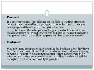  Prospect
In some companies, just clicking on the link to the first offer will
convert the sales lead into a prospect. It may be time to have your
salespeople call to offer help and guide the sale.
Whatever the sales process for your product or service, an
email campaign delivered in your online CRM is the most engaging
and personal way to get them to pay attention to your message.
 Customer
Way too many companies stop courting the business after they have
become a customer. Some feel that customers are not loyal anyway,
so what’s the point? Others believe that if they concentrate their
effort on delivering good products and excellent service – it will be
enough to earn whatever loyalty is possible.
 