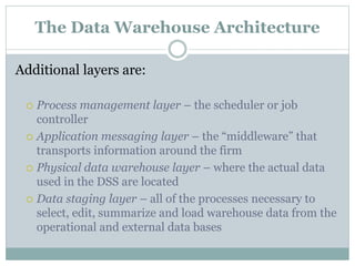 The Data Warehouse Architecture
Additional layers are:
 Process management layer – the scheduler or job
controller
 Application messaging layer – the “middleware” that
transports information around the firm
 Physical data warehouse layer – where the actual data
used in the DSS are located
 Data staging layer – all of the processes necessary to
select, edit, summarize and load warehouse data from the
operational and external data bases
 