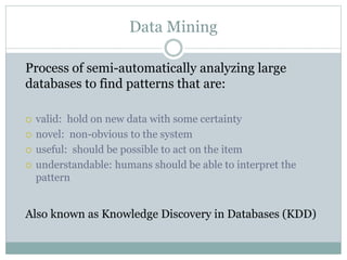 Data Mining
Process of semi-automatically analyzing large
databases to find patterns that are:
 valid: hold on new data with some certainty
 novel: non-obvious to the system
 useful: should be possible to act on the item
 understandable: humans should be able to interpret the
pattern
Also known as Knowledge Discovery in Databases (KDD)
 