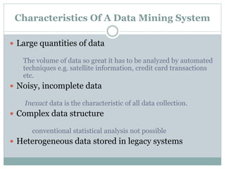Characteristics Of A Data Mining System
 Large quantities of data
The volume of data so great it has to be analyzed by automated
techniques e.g. satellite information, credit card transactions
etc.
 Noisy, incomplete data
Inexact data is the characteristic of all data collection.
 Complex data structure
conventional statistical analysis not possible
 Heterogeneous data stored in legacy systems
 