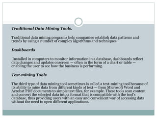 Traditional Data Mining Tools.
Traditional data mining programs help companies establish data patterns and
trends by using a number of complex algorithms and techniques.
Dashboards
Installed in computers to monitor information in a database, dashboards reflect
data changes and updates onscreen — often in the form of a chart or table —
enabling the user to see how the business is performing.
Text-mining Tools
The third type of data mining tool sometimes is called a text-mining tool because of
its ability to mine data from different kinds of text — from Microsoft Word and
Acrobat PDF documents to simple text files, for example. These tools scan content
and convert the selected data into a format that is compatible with the tool's
database, thus providing users with an easy and convenient way of accessing data
without the need to open different applications.
 
