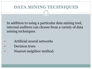 DATA MINING TECHNIQUES
In addition to using a particular data mining tool,
internal auditors can choose from a variety of data
mining techniques.
 Artificial neural networks
 Decision trees
 Nearest-neighbor method.
 