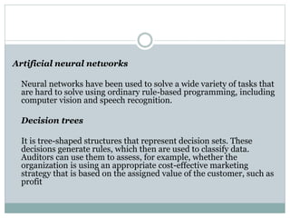 Artificial neural networks
Neural networks have been used to solve a wide variety of tasks that
are hard to solve using ordinary rule-based programming, including
computer vision and speech recognition.
Decision trees
It is tree-shaped structures that represent decision sets. These
decisions generate rules, which then are used to classify data.
Auditors can use them to assess, for example, whether the
organization is using an appropriate cost-effective marketing
strategy that is based on the assigned value of the customer, such as
profit
 