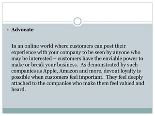  Advocate
In an online world where customers can post their
experience with your company to be seen by anyone who
may be interested – customers have the enviable power to
make or break your business. As demonstrated by such
companies as Apple, Amazon and more, devout loyalty is
possible when customers feel important. They feel deeply
attached to the companies who make them feel valued and
heard.
 