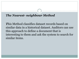 The Nearest- neighbour Method
This Method classifies dataset records based on
similar data in a historical dataset. Auditors can use
this approach to define a document that is
interesting to them and ask the system to search for
similar items.
 