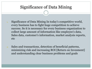 Significance of Data Mining
1. Significance of Data Mining In today’s competitive world,
every business has to fight huge competition to achieve
success. So it is necessary for every business organization to
collect large amount of information like employee’s data,
Sales data, customer’s information, market analysis reports,
etc
2. Sales and transactions, detection of beneficial patterns,
minimizing risk and increasing ROI [Return on Invesment]
and understanding clear business problems and goals
 