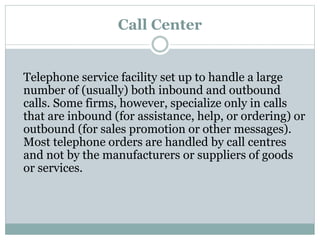 Call Center
Telephone service facility set up to handle a large
number of (usually) both inbound and outbound
calls. Some firms, however, specialize only in calls
that are inbound (for assistance, help, or ordering) or
outbound (for sales promotion or other messages).
Most telephone orders are handled by call centres
and not by the manufacturers or suppliers of goods
or services.
 