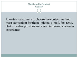 Multimedia Contact
Center
Allowing customers to choose the contact method
most convenient for them - phone, e-mail, fax, SMS,
chat or web – provides an overall improved customer
experience.
 