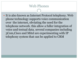 Web Phones
 It is also known as Internet Protocol telephony. Web
phone technology supports voice communication
over the internet, obviating the need for the
telephone network. this allow a fuller integration of
voice and textual data. several companies including
3Com,Cisco and Mitel are experimenting with IP
telephony system that can be applied to CRM
 
