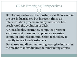 CRM: Emerging Perspectives
Developing customer relationships was there even in
the pre-industrial era but in recent times de-
intermediation process in many industries has
accelerated the evolution of CRM.
Airlines, banks, insurance, computer program
software, and household appliances are using
computer and telecommunication technology to
directly interact end-customers
Databases and direct marketing tools give industries
the means to individualize their marketing efforts.
 