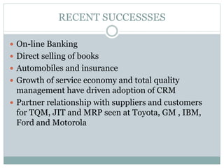 RECENT SUCCESSSES
 On-line Banking
 Direct selling of books
 Automobiles and insurance
 Growth of service economy and total quality
management have driven adoption of CRM
 Partner relationship with suppliers and customers
for TQM, JIT and MRP seen at Toyota, GM , IBM,
Ford and Motorola
 