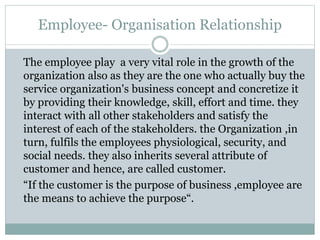 Employee- Organisation Relationship
The employee play a very vital role in the growth of the
organization also as they are the one who actually buy the
service organization's business concept and concretize it
by providing their knowledge, skill, effort and time. they
interact with all other stakeholders and satisfy the
interest of each of the stakeholders. the Organization ,in
turn, fulfils the employees physiological, security, and
social needs. they also inherits several attribute of
customer and hence, are called customer.
“If the customer is the purpose of business ,employee are
the means to achieve the purpose“.
 