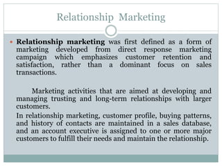 Relationship Marketing
 Relationship marketing was first defined as a form of
marketing developed from direct response marketing
campaign which emphasizes customer retention and
satisfaction, rather than a dominant focus on sales
transactions.
Marketing activities that are aimed at developing and
managing trusting and long-term relationships with larger
customers.
In relationship marketing, customer profile, buying patterns,
and history of contacts are maintained in a sales database,
and an account executive is assigned to one or more major
customers to fulfill their needs and maintain the relationship.
 