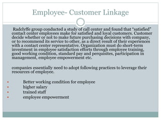 Employee- Customer Linkage
Radclyffe group conducted a study of call center and found that “satisfied”
contact center employees make for satisfied and loyal customers. Customer
decide whether or not to make future purchasing decisions with company,
or to recommend its service to other, as a direct result of their experiences
with a contact center representative. Organization must do short-term
investment in employee satisfaction efforts through employee training,
good working condition, standard pay and perquisites, participation in
management, employee empowerment etc.
companies essentially need to adopt following practices to leverage their
resources of employee.
 Better working condition for employee
 higher salary
 trained staff
 employee empowerment
 