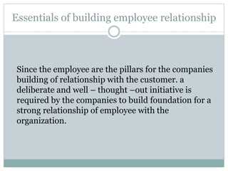 Essentials of building employee relationship
Since the employee are the pillars for the companies
building of relationship with the customer. a
deliberate and well – thought –out initiative is
required by the companies to build foundation for a
strong relationship of employee with the
organization.
 