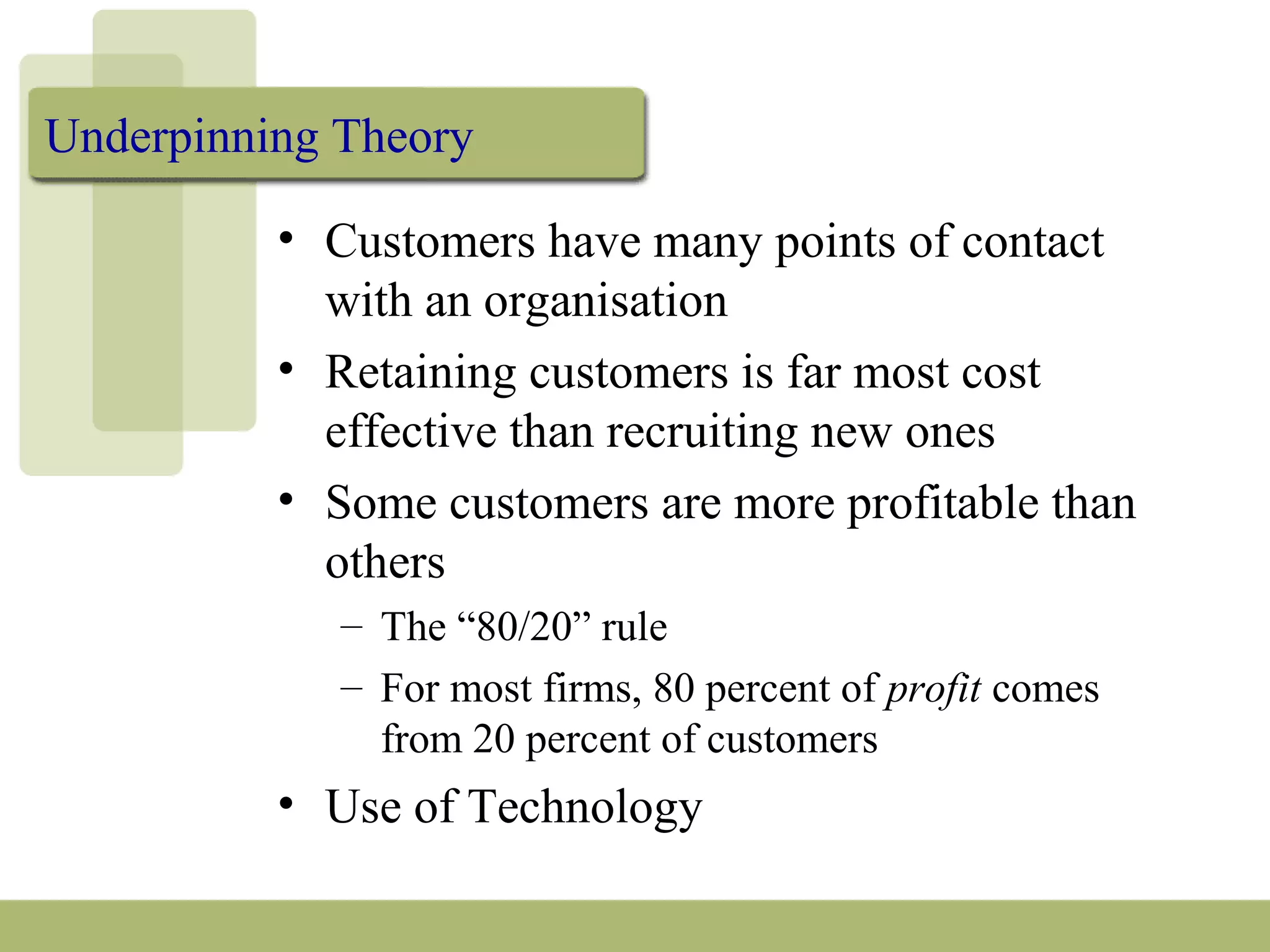 Underpinning Theory
• Customers have many points of contact
with an organisation
• Retaining customers is far most cost
effective than recruiting new ones
• Some customers are more profitable than
others
– The “80/20” rule
– For most firms, 80 percent of profit comes
from 20 percent of customers
• Use of Technology
 