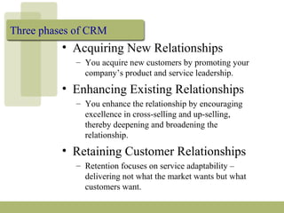 Three phases of CRM
• Acquiring New Relationships
– You acquire new customers by promoting your
company’s product and service leadership.
• Enhancing Existing Relationships
– You enhance the relationship by encouraging
excellence in cross-selling and up-selling,
thereby deepening and broadening the
relationship.
• Retaining Customer Relationships
– Retention focuses on service adaptability –
delivering not what the market wants but what
customers want.
 