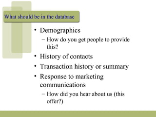 What should be in the database
• Demographics
– How do you get people to provide
this?
• History of contacts
• Transaction history or summary
• Response to marketing
communications
– How did you hear about us (this
offer?)
 