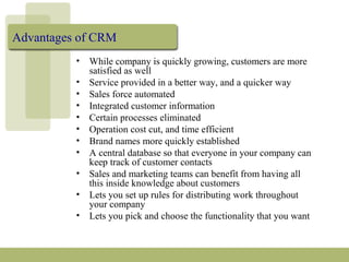 Advantages of CRM
• While company is quickly growing, customers are more
satisfied as well
• Service provided in a better way, and a quicker way
• Sales force automated
• Integrated customer information
• Certain processes eliminated
• Operation cost cut, and time efficient
• Brand names more quickly established
• A central database so that everyone in your company can
keep track of customer contacts
• Sales and marketing teams can benefit from having all
this inside knowledge about customers
• Lets you set up rules for distributing work throughout
your company
• Lets you pick and choose the functionality that you want
 