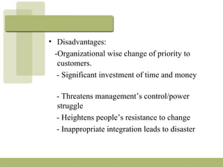 • Disadvantages:
-Organizational wise change of priority to
customers.
- Significant investment of time and money
- Threatens management’s control/power
struggle
- Heightens people’s resistance to change
- Inappropriate integration leads to disaster
 
