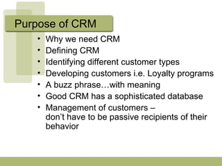 Purpose of CRM
• Why we need CRM
• Defining CRM
• Identifying different customer types
• Developing customers i.e. Loyalty programs
• A buzz phrase…with meaning
• Good CRM has a sophisticated database
• Management of customers –
don’t have to be passive recipients of their
behavior
 