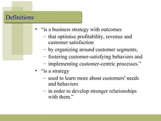 Definitions
• “is a business strategy with outcomes
– that optimise profitability, revenue and
customer satisfaction
– by organizing around customer segments,
– fostering customer-satisfying behaviors and
– implementing customer-centric processes.”
• “is a strategy
– used to learn more about customers' needs
and behaviors
– in order to develop stronger relationships
with them.”
 