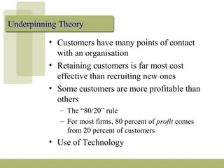 Underpinning Theory
• Customers have many points of contact
with an organisation
• Retaining customers is far most cost
effective than recruiting new ones
• Some customers are more profitable than
others
– The “80/20” rule
– For most firms, 80 percent of profit comes
from 20 percent of customers
• Use of Technology
 