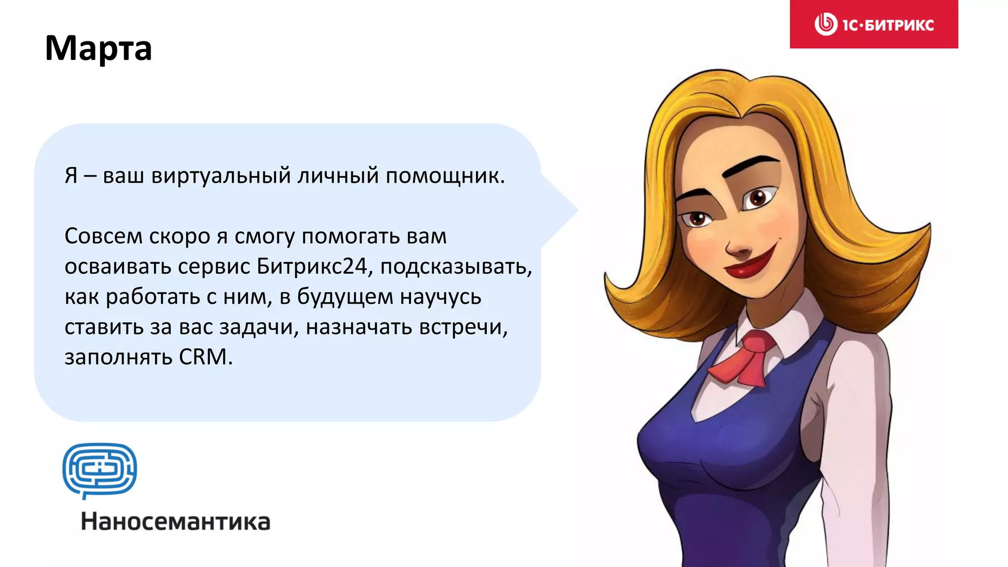 Я – ваш виртуальный личный помощник.
Совсем скоро я смогу помогать вам
осваивать сервис Битрикс24, подсказывать,
как работать с ним, в будущем научусь
ставить за вас задачи, назначать встречи,
заполнять CRM.
Марта
 