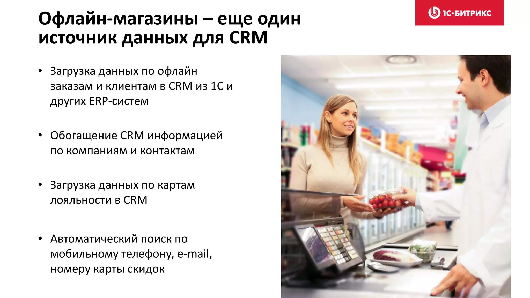 Офлайн-магазины – еще один
источник данных для CRM
• Загрузка данных по офлайн
заказам и клиентам в CRM из 1С и
других ERP-систем
• Обогащение CRM информацией
по компаниям и контактам
• Загрузка данных по картам
лояльности в CRM
• Автоматический поиск по
мобильному телефону, e-mail,
номеру карты скидок
 