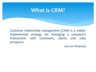 Customer relationship management (CRM) is a widely-
implemented strategy for managing a company’s
interactions with customers, clients and sales
prospects.
(Source: Wikipedia)
What is CRM?
 