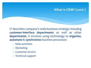 IT describes company’s wide-business strategy including
customer-interface departments as well as other
departments. It involves using technology to organize,
automate & synchronize business processes:
o Sales activities
o Marketing
o Customer service
o Technical support
What is CRM? (cont.)
 