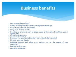 o Learn more about clients‘
o Satisfy existing clients & develop stronger relationships
o Find, attract, and win new clients
o Bring back former clients
o Opening up channels such as direct sales, online sales, franchises, use of
agents, etc.
o Quality and efficiency
o Decrease in overall costs (specially marketing & client service)
o Fix your targeted clients
o Decision support and adapt your business as per the needs of your
customers
o Enterprise alertness
o Customer Attention
Business benefits
 