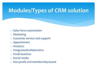 o Sales force automation
o Marketing
o Customer service and support
o Appointment
o Analytics
o Integrated/Collaborative
o Small business
o Social media
o Non-profit and membership-based
Modules/Types of CRM solution
 