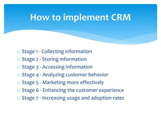 o Stage 1 - Collecting information
o Stage 2 - Storing information
o Stage 3 - Accessing information
o Stage 4 - Analyzing customer behavior
o Stage 5 - Marketing more effectively
o Stage 6 - Enhancing the customer experience
o Stage 7 - Increasing usage and adoption rates
How to implement CRM
 